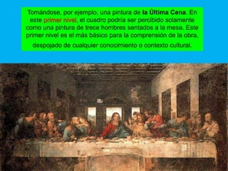 Tomándose, por ejemplo, una pintura de la Última Cena. En
 este primer nivel, el cuadro podría ser percibido solamente
como una pintura de trece hombres sentados a la mesa. Este
primer nivel es el más básico para la comprensión de la obra,
  despojado de cualquier conocimiento o contexto cultural.
 