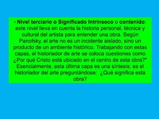 • Nivel  terciario o Significado Intrínseco o contenido:
 este nivel lleva en cuenta la historia personal, técnica y
    cultural del artista para entender una obra. Según
   Panofsky, el arte no es un incidente aislado, sino un
producto de un ambiente histórico. Trabajando con estas
 capas, el historiador de arte se coloca cuestiones como
¿Por qué Cristo está ubicado en el centro de esta obra?"
  Esencialmente, esta última capa es una síntesis; es el
 historiador del arte preguntándose: ¿Qué significa esta
                            obra?
 