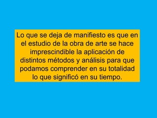 Lo que se deja de manifiesto es que en
 el estudio de la obra de arte se hace
    imprescindible la aplicación de
 distintos métodos y análisis para que
 podamos comprender en su totalidad
      lo que significó en su tiempo.
 