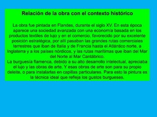 Relación de la obra con el contexto histórico

   La obra fue pintada en Flandes, durante el siglo XV. En esta época
   aparece una sociedad avanzada con una economía basada en los
 productos textiles de lujo y en el comercio, favorecido por su excelente
  posición estratégica, por allí pasaban las grandes rutas comerciales
   terrestres que iban de Italia y de Francia hasta el Atlántico norte, a
Inglaterra y a los países nórdicos, y las rutas marítimas que iban del Mar
                         del Norte al Mar Cantábrico.
La burguesía flamenca, debido a su alto desarrollo intelectual, apreciaba
   el lujo y las obras de arte. Y esas obras de arte son para su propio
deleite, o para instalarlas en capillas particulares. Para esto la pintura es
              la técnica ideal que refleja los gustos burgueses.
 