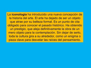 La iconología ha introducido una nueva concepción de
 la historia del arte. El arte ha dejado de ser un objeto
  que atrae por su belleza formal. Es un punto de cita
obligado para conocer el pasado histórico. Ha obtenido
  un prestigio, que aleja definitivamente la obra de un
 mero objeto para la contemplación. Sin dejar de serlo,
 toda la cultura gira a su alrededor, como un enigma o
 pieza clave para desvelar las raíces del pensamiento.
 