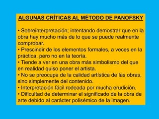 ALGUNAS CRÍTICAS AL MÉTODO DE PANOFSKY

• Sobreinterpretación; intentando demostrar que en la
obra hay mucho más de lo que se puede realmente
comprobar.
• Prescindir de los elementos formales, a veces en la
práctica, pero no en la teoría.
• Tiende a ver en una obra más simbolismo del que
en realidad quiso poner el artista.
• No se preocupa de la calidad artística de las obras,
sino simplemente del contenido.
• Interpretación fácil rodeada por mucha erudición.
• Dificultad de determinar el significado de la obra de
arte debido al carácter polisémico de la imagen.
 
