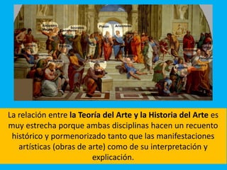 La relación entre la Teoría del Arte y la Historia del Arte es
muy estrecha porque ambas disciplinas hacen un recuento
histórico y pormenorizado tanto que las manifestaciones
artísticas (obras de arte) como de su interpretación y
explicación.
 