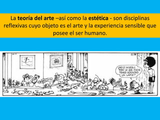 La teoría del arte –así como la estética - son disciplinas
reflexivas cuyo objeto es el arte y la experiencia sensible que
posee el ser humano.
 