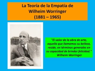 La Teoría de la Empatía de
Wilheim Worringer
(1881 – 1965)
"El valor de la obra de arte,
aquello que llamamos su belleza,
reside, en términos generales en
su capacidad de brindar felicidad."
Wilheim Worringer
 