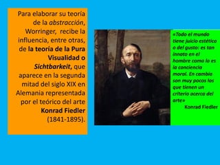 Para elaborar su teoría
de la abstracción,
Worringer, recibe la
influencia, entre otras,
de la teoría de la Pura
Visualidad o
Sichtbarkeit, que
aparece en la segunda
mitad del siglo XIX en
Alemania representada
por el teórico del arte
Konrad Fiedler
(1841-1895).
«Todo el mundo
tiene juicio estético
o del gusto: es tan
innato en el
hombre como lo es
la conciencia
moral. En cambio
son muy pocos los
que tienen un
criterio acerca del
arte»
Konrad Fiedler
 