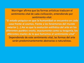 Worringer afirma que las formas artísticas traducen el
sentimiento vital de cada civilización, entendiendo por
sentimiento vital:
“El estado psíquico en que la humanidad se encuentra en cada
caso frente al cosmos, frente a los fenómenos del mundo
exterior (...).Así es que la evolución estilística del arte en los
diferentes pueblos revela, exactamente como su teogonía, los
diferentes niveles de lo que llamamos el sentimiento vital” .
Dependiendo de este sentimiento vital, las formas del arte
serán predominantemente abstractas o naturalistas.
 