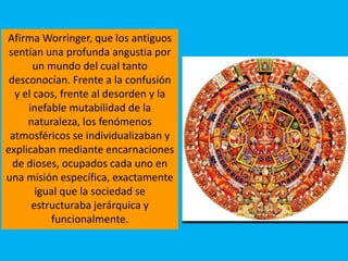 Afirma Worringer, que los antiguos
sentían una profunda angustia por
un mundo del cual tanto
desconocían. Frente a la confusión
y el caos, frente al desorden y la
inefable mutabilidad de la
naturaleza, los fenómenos
atmosféricos se individualizaban y
explicaban mediante encarnaciones
de dioses, ocupados cada uno en
una misión específica, exactamente
igual que la sociedad se
estructuraba jerárquica y
funcionalmente.
 