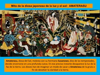 Mito de la diosa japonesa de la luz y el sol: AMATERASU
Amaterasu, diosa del Sol, molesta con su hermano Susanowo, dios de las tempestades,
decide encerrarse en una profunda cueva. En ese preciso instante desaparece la luz de la
faz de la tierra. Los dioses han de imaginar un modo de sacar a Amaterasu de la gruta a
fin de devolver la claridad a la tierra.
 
