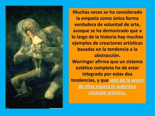 Muchas veces se ha considerado
la empatía como única forma
verdadera de voluntad de arte,
aunque se ha demostrado que a
lo largo de la historia hay muchos
ejemplos de creaciones artísticas
basadas en la tendencia a la
abstracción.
Worringer afirma que un sistema
estético completo ha de estar
integrado por estas dos
tendencias, y que solo de la unión
de ellas nacerá la auténtica
creación artística.
 