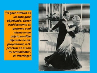 "El goce estético es
un auto goce
objetivado. Gozar
estéticamente es
gozarme a mí
mismo en un
objeto sensible
diferente de mí,
proyectarme a él,
penetrar en él con
mi sentimiento”.
W. Worringer
 