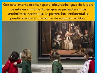 Con esto intenta explicar que el observador goza de la obra
de arte en el momento en que se proyectaran sus
sentimientos sobre ella. La proyección sentimental se
puede considerar una forma de voluntad artística.
 