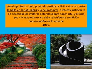 Worringer toma como punto de partida la distinción clara entre
lo bello en la naturaleza y lo bello en arte, e intenta justificar la
no necesidad de imitar la naturaleza para hacer arte, y afirma
que «lo bello natural no debe considerarse condición
imprescindible de la obra de
arte».
 