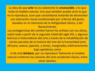 La idea de que arte no es solamente lo reconocible, o lo que
imita el modelo natural, sino que también puede serlo lo que
no lo reproduce, tuvo que consolidarse tratando de desmontar
una educación visual condicionada por criterios del gusto,
basados en el clasicismo de la Antigüedad clásica, y del
Renacimiento.
Los protagonistas del cambio fueron los artistas con sus obras,
sobre todo a partir de la segunda mitad del siglo XIX, y algunos
teóricos e historiadores del arte a través de la rehabilitación de
ciertas parcelas de la historia del arte de la humanidad (arte
africano, azteca, japonés, y otros), marginadas arbitrariamente
bajo apelativos como
el de arte bárbaro, por no reproducir fielmente el modelo
natural conforme los cánones del arte occidental clásico, entre
otras razones.
 