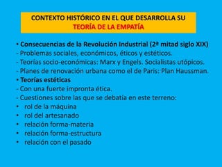 CONTEXTO HISTÓRICO EN EL QUE DESARROLLA SU
TEORÍA DE LA EMPATÍA
▪ Consecuencias de la Revolución Industrial (2ª mitad siglo XIX)
- Problemas sociales, económicos, éticos y estéticos.
- Teorías socio-económicas: Marx y Engels. Socialistas utópicos.
- Planes de renovación urbana como el de Paris: Plan Haussman.
▪ Teorías estéticas
- Con una fuerte impronta ética.
- Cuestiones sobre las que se debatía en este terreno:
• rol de la máquina
• rol del artesanado
• relación forma-materia
• relación forma-estructura
• relación con el pasado
 