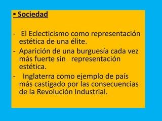 ▪ Sociedad
- El Eclecticismo como representación
estética de una élite.
- Aparición de una burguesía cada vez
más fuerte sin representación
estética.
- Inglaterra como ejemplo de país
más castigado por las consecuencias
de la Revolución Industrial.
 