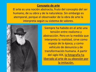Concepto de arte
El arte es una noción abstracta, fruto del concepto del ser
humano, de su obra y de la naturaleza. Sin embargo es
atemporal, porque el observador de la obra de arte la
interpreta según su sistema de valores.
Siempre ha habido en el arte una
tensión entre realismo y
abstracción. Pero en la medida que
interpreta la realidad, sirve como
espejo de la época, y como
vehículo de denuncia y de
transformación humana. A partir
del siglo XIX, la fotografía ha
liberado al arte de su obsesión por
la imitación.
 