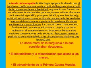 La teoría de la empatía de Worringer apoyaba la idea de que el
hombre no podía expresar nada a partir del lenguaje, sino a partir
de la proyección de su subjetividad, argumento que fue uno de
los referentes fundamentales para los jóvenes artistas alemanes
de finales del siglo XIX y principios del XX, que entendieron la
actividad artística como una actitud de búsqueda de las verdades
internas del ser humano, a partir de la manifestación de los
sentimientos más profundos. La creación de un mundo nuevo
fundamentado en valores éticos fue su utopía y por tanto
rechazaron el academicismo y criticaron con fiereza a los
sectores conservadores de la sociedad. Procuraron revelar el
pesimismo de la vida debido a las circunstancias históricas que
les tocó vivir:
• La doble moral de la burguesía a la que
consideraban decadente,
• El materialismo y la mecanización que aliena a las
masas,
• El advenimiento de la Primera Guerra Mundial.
 