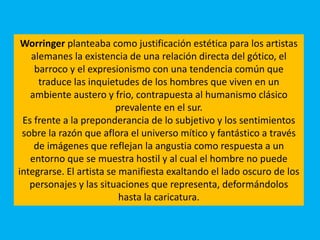 Worringer planteaba como justificación estética para los artistas
alemanes la existencia de una relación directa del gótico, el
barroco y el expresionismo con una tendencia común que
traduce las inquietudes de los hombres que viven en un
ambiente austero y frio, contrapuesta al humanismo clásico
prevalente en el sur.
Es frente a la preponderancia de lo subjetivo y los sentimientos
sobre la razón que aflora el universo mítico y fantástico a través
de imágenes que reflejan la angustia como respuesta a un
entorno que se muestra hostil y al cual el hombre no puede
integrarse. El artista se manifiesta exaltando el lado oscuro de los
personajes y las situaciones que representa, deformándolos
hasta la caricatura.
 