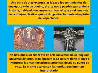No hay, pues, un concepto de arte universal, ni un lenguaje
universal del arte, cada época y cada cultura tiene el suyo e
interpreta las manifestaciones artísticas desde su punto de
vista. Lo mismo ocurre con las teorías que intentan
interpretarlo.
Una obra de arte expresa las ideas y los sentimientos de
una época y de un pueblo, el arte no se puede separar de la
historia, hablando un lenguaje universal que es el lenguaje
de la imagen plástica, que se dirige directamente al espíritu
del espectador.
 