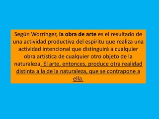 Según Worringer, la obra de arte es el resultado de
una actividad productiva del espíritu que realiza una
actividad intencional que distinguirá a cualquier
obra artística de cualquier otro objeto de la
naturaleza. El arte, entonces, produce otra realidad
distinta a la de la naturaleza, que se contrapone a
ella.
 