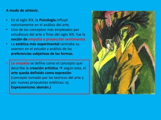 A modo de síntesis:
• En el siglo XIX, la Psicología influyó
notoriamente en el análisis del arte.
• Uno de los conceptos más empleados por
estudiosos del arte a fines del siglo XIX, fue la
noción de empatía o proyección sentimental.
• La estética más experimental centraba su
examen en el estudio y análisis de las
preferencias subjetivas de las formas.
• La empatía se define como el concepto que
describe la creación artística  según esta, el
arte queda definido como expresión
(concepto tomado por los teóricos del arte y
por nuevas propuestas estéticas: ej.
Expresionismo alemán.)
 