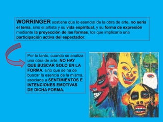 WORRINGER sostiene que lo esencial de la obra de arte, no sería
el tema, sino el artista y su vida espiritual, y su forma de expresión
mediante la proyección de las formas, los que implicaría una
participación activa del espectador.
Por lo tanto, cuando se analiza
una obra de arte, NO HAY
QUE BUSCAR SOLO EN LA
FORMA, sino que se ha de
buscar la esencia de la misma,
asociada a SENTIMIENTOS E
INTENCIONES EMOTIVAS
DE DICHA FORMA.
 