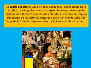 La teoría del arte es una disciplina académica, dependiente de la
estética, que engloba a todas las especulaciones que tratan de
explicar las diferentes maneras de entender al arte, lo cual implica
dar cuenta de las distintas posturas que se han manifestado a lo
largo de la historia del pensamiento y la filosofía sobre el asunto.
 