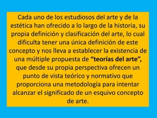 Cada uno de los estudiosos del arte y de la
estética han ofrecido a lo largo de la historia, su
propia definición y clasificación del arte, lo cual
dificulta tener una única definición de este
concepto y nos lleva a establecer la existencia de
una múltiple propuesta de “teorías del arte”,
que desde su propia perspectiva ofrecen un
punto de vista teórico y normativo que
proporciona una metodología para intentar
alcanzar el significado de un esquivo concepto
de arte.
 