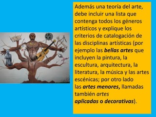 Además una teoría del arte,
debe incluir una lista que
contenga todos los géneros
artísticos y explique los
criterios de catalogación de
las disciplinas artísticas (por
ejemplo las bellas artes que
incluyen la pintura, la
escultura, arquitectura, la
literatura, la música y las artes
escénicas; por otro lado
las artes menores, llamadas
también artes
aplicadas o decorativas).
 