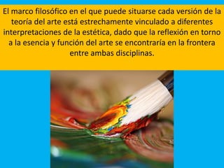 El marco filosófico en el que puede situarse cada versión de la
teoría del arte está estrechamente vinculado a diferentes
interpretaciones de la estética, dado que la reflexión en torno
a la esencia y función del arte se encontraría en la frontera
entre ambas disciplinas.
 