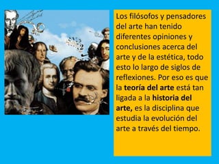 Los filósofos y pensadores
del arte han tenido
diferentes opiniones y
conclusiones acerca del
arte y de la estética, todo
esto lo largo de siglos de
reflexiones. Por eso es que
la teoría del arte está tan
ligada a la historia del
arte, es la disciplina que
estudia la evolución del
arte a través del tiempo.
 