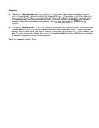 Perspectivas

    De acuerdo con el folclore mexicano, La Catrina es mejor conocida como la muerte, puede mostrarse de muchas formas. Algunas
     veces se la encuentra alegre, vestida de manera elaborada, con ganas de divertirse e incluso coquetear con los mortales. Otras, nos la
     encontramos "en los huesos," lista para llevarnos cuando menos lo esperamos. Sin embargo, la relación que los mexicanos tienen con
     "La Catrina" se define por una serie de circunstancias íntimamente vinculadas con la historia y cultura de México, por lo que ésta se
     considera un huésped imprescindible en ocasiones importantes, como el Día de los Fieles Difuntos, que se celebra cada 2 de
     noviembre.

    De acuerdo con la tradición mexicana, se cree que la muerte, pero más específicamente la memoria de nuestros fieles difuntos, nos da
     un sentido de identidad, ayudándonos a arraigarnos a nuestra cultura y a nuestra comunidad. Esta conspicua y perenne compañera la
     asociamos también, paradójicamente, con el placer de vivir ante la inminencia de la muerte. La Catrina, con su traviesa sonrisa nos invita
     a asir el momento, y a través de la música y la danza, encontrar el sentido de la vida. La doble identidad de La Catrina nos recuerda que
     la vida es aquí, ahora y eternamente, como la música y las artes.

Fuente: http://es.wikipedia.org/wiki/La_Catrina
 