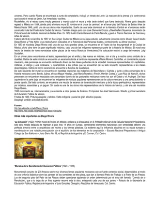 universo. Pero cuando Rivera se encontraba a punto de completarlo, incluyó un retrato de Lenin. La reacción de la prensa y la controversia
que suscitó el retrato de Lenin, fue inmediata y vocífera.
Rockefeller, vio el retrato como insulto personal y mandó cubrir el mural y más tarde ordenó que fuera destruido. Rivera poco después
regresó a México en 1934, donde pintó el mismo mural El hombre en el cruce de caminos" en el tercer piso del Palacio de Bellas Artes de
México.Hacia 1946, pintó una de sus obras más importantes, Sueño de una tarde dominical en la Alameda Central en el entonces recién
construido Hotel del Prado de la Ciudad de México. También integra junto con José Clemente Orozco y David Alfaro Siqueiros, la comisión de
Pintura Mural del Instituto Nacional de Bellas Artes. En 1950 ilustró Canto General de Pablo Neruda y ganó el Premio Nacional de Ciencias y
Artes de México.
Falleció el 24 de noviembre de 1957 en San Ángel, Ciudad de México en su casa estudio, actualmente conocida como Museo Casa Estudio
Diego Rivera y Frida Kahlo y sus restos fueron colocados en la Rotonda de las Personas Ilustres, contraviniendo su última voluntad.
En 1953 el muralista Diego Rivera creó una de sus más grandes obras, se encuentra en el Teatro de los Insurgentes8 en la Ciudad de
México, dicha obra tiene un gran significado histórico, cada una de las imágenes representan parte de la historia de México. El mural esta
hecho de teselas de vidrio esmaltadas sobre placas de la marca Mosaicos Venecianos,9 la colocación estuvo a cargo del maestro Luigi
Scodeller.
En un primer plano encontramos el teatro, representado por el antifaz y las manos en mitones, con el día y la noche como símbolo de la
dualidad. Detrás de este símbolo se encuentra un escenario donde al centro se representa a Mario Moreno Cantinflas, un comediante popular
mexicano, éste personaje se encuentra recibiendo dinero de las clases pudientes de la sociedad mexicana representadas por capitalistas,
militares, el clérigo y una cortesana, y repartiéndolo a los pobres que se encuentran de su lado izquierdo representando a las clases
desprotegidas. Detrás de dicho escenario se encuentra la Basílica de Guadalupe.
De lado izquierdo del mural se encuentra en repetidas ocasiones las imágenes de Maximiliano y Carlota, y junto a ellos personajes de la
historia mexicana como Benito Juárez, el cura Miguel Hidalgo, José María Morelos y Pavón, Hernán Cortes, y Juan Ruiz de Alarcón, dichos
personajes se encuentran mezclados con personajes típicos de las pastorelas mexicanas como los son el Diablo y el Arcángel. Del lado
izquierdo en la parte baja se encuentran las imágenes de músicos populares representantes de la cultura mexicana y una pareja bailando el
jarabe tapatío. Del lado contrario, se encuentra una mezcla de escenas de la revolución mexicana y de la época prehispánica, representadas
por músicos, sacerdotes y un jaguar. Sin duda es una de las obras más representativas de la historia de México, y del arte del muralista
Diego Rivera.
1930 movimiento se internacionaliza y se extiende a otros países de América. El impulsor fue José Vasconcelo, filósofo y primer secretario
de Educación Pública de México.
Finales de 1930. Pintura paisajista y retratos. Estilo indígena y social de gran atractivo popular.
Desplegó también actividad docente.

Fuentes:
http://es.wikipedia.org/wiki/Diego_Rivera
http://tierra.free-people.net/artes/pintura-diego-rivera.php

Obras más importantes de Diego Rivera

“La Creación” (1922) Primer mural de Rivera en México, pintado a la encáustica en el Anfiteatro Bolívar de la Escuela Nacional Preparatoria,
sólo seis meses después de regresar al país tras 14 años en Europa, combinando elementos naturalistas con simbolistas obtiene una
perfecta armonía entre la arquitectura del recinto y las formas plásticas. Es evidente aquí la influencia adquirida en su etapa europea y
manifestada en una notable preocupación por el equilibrio de los elementos en la composición – Escuela Nacional Preparatoria o Antiguo
Colegio de San Ildefonso - Justo Sierra No. 16, e/ República de Argentina y El Carmen, Col. Centro.




“Murales de la Secretaría de Educación Pública” (1923 - 1928).

Monumental conjunto de 235 frescos sobre muy diversos temas populares mexicanos con un fuerte contenido social, desarrollados al modo
de una sinfonía didáctica sobre las paredes de los corredores de tres pisos, que dan al llamado Patio del Trabajo o al Patio de las Fiestas.
Los del segundo piso del Patio de las Fiestas deben apreciarse siguiendo un orden determinado por el texto del llamado “Corrido de la
Revolución”, que a lo largo de un friso superior recorre toda la obra, enlazando cada una de sus partes – Palacio de la Secretaría de
Educación Pública, República de Argentina e/ Luis González Obregón y República de Venezuela, Col. Centro.
 