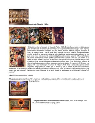 Secretaría de Educación Pública




                                 Detalle del mural en la Secretaria de Educación Pública (1928). En este fragmento del mural todo parece
                                girar alrededor de la modernidad y de la tecnología: cada aparato emitiendo sonidos que le son propios y
                                hacen dinámica la vida hacia el progreso. Aquí está el avión, el tractor, el fusil, el fonógrafo, la máquina de
                                coser… el cincel y el pincel… y en un primer plano, una mujer con rasgos indígenas mexicanos sostiene a
                                un niño, apretando en una de sus manitas un balero, tradicional juguete mexicano de madera. A su vez,
                                junto con su mamá está escuchando con curiosidad y fascinación la música que emite el flamante fonógrafo.
                                Un gallardo caballero revolucionario con fusil y cananas monta su caballo y nos mira. Este hombre ya ha
                                dejado el campo, el nuevo campo que se siembra con maíz y otros cultivos y con nuevas tecnologías como
                                el tractor y con el uso de fertilizantes que esparce un moderno avión. En el plano inferior izquierdo se
                                observan cuatro personajes: una dama cosiendo en su nueva máquina ¿la maestra rural?. Un poco mas
                                abajo un niño y una niña trabajan en su mesa de trabajo. Y, hasta abajo, a la izquierda, aparece sentado
                                Diego-niño, testigo pintor del cambio que se avecina y que ha surgido a partir de la Revolución,
representado por el misterio que encierra una caja cerrada –abajo a la derecha- y unos fusiles ya guardados. Diego abre la pregunta ¿Qué
encierra esa caja misteriosa? ¿La esperanza hacia el bienestar de la familia a partir de la educación, la agricultura y la industria? ¿El
progreso?

Fuente:http://portal.aniame.com/imp_158.shtml

“Alianza obrero campesina”, fresco, 1924, muro norte, vestíbulo del segundo piso, edificio administrativo, Universidad Autónoma de
                                 Chapingo, México.




                                          La sangre de los mártires revolucionarios fertilizando la tierra, fresco, 1926, ex templo, pared
                                          este, Universidad Autónoma de Chapingo, México.
 
