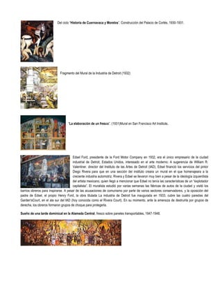 Del ciclo “Historia de Cuernavaca y Morelos”. Construcción del Palacio de Cortés, 1930-1931.




                              Fragmento del Mural de la Industria de Detroit (1932)




                                    “La elaboración de un fresco”. (1931)Mural en San Francisco Art Institute.




                                       Edsel Ford, presidente de la Ford Motor Company en 1932, era el único empresario de la ciudad
                                       industrial de Detroit, Estados Unidos, interesado en el arte moderno. A sugerencia de William R.
                                       Valentiner, director del Instituto de las Artes de Detroit (IAD), Edsel financió los servicios del pintor
                                       Diego Rivera para que en una sección del instituto creara un mural en el que homenajeara a la
                                       creciente industria automotriz. Rivera y Edsel se llevaron muy bien a pesar de la ideología izquierdista
                                       del artista mexicano, quien llegó a mencionar que Edsel no tenía las características de un “explotador
                                       capitalista”. El muralista estudió por varias semanas las fábricas de autos de la ciudad y visitó los
barrios obreros para inspirarse. A pesar de las acusaciones de comunismo por parte de varios sectores conservadores, y la oposición del
padre de Edsel, el propio Henry Ford, la obra titulada La industria de Detroit fue inaugurada en 1933; cubre las cuatro paredes del
Garden'sCourt, en el ala sur del IAD (hoy conocida como el Rivera Court). En su momento, ante la amenaza de destruirla por grupos de
derecha, los obreros formaron grupos de choque para protegerla.

Sueño de una tarde dominical en la Alameda Central, fresco sobre paneles transportables, 1947-1948.
 
