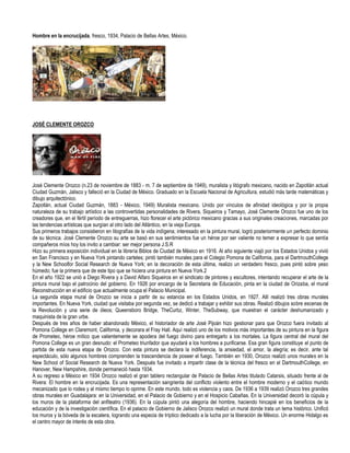 Hombre en la encrucijada, fresco, 1934, Palacio de Bellas Artes, México.




JOSÉ CLEMENTE OROZCO




José Clemente Orozco (n.23 de noviembre de 1883 - m. 7 de septiembre de 1949), muralista y litógrafo mexicano, nacido en Zapotlán actual
Ciudad Guzmán, Jalisco y falleció en la Ciudad de México. Graduado en la Escuela Nacional de Agricultura, estudió más tarde matemáticas y
dibujo arquitectónico.
Zapotlán, actual Ciudad Guzmán, 1883 - México, 1949) Muralista mexicano. Unido por vínculos de afinidad ideológica y por la propia
naturaleza de su trabajo artístico a las controvertidas personalidades de Rivera, Siqueiros y Tamayo, José Clemente Orozco fue uno de los
creadores que, en el fértil período de entreguerras, hizo florecer el arte pictórico mexicano gracias a sus originales creaciones, marcadas por
las tendencias artísticas que surgían al otro lado del Atlántico, en la vieja Europa.
Sus primeros trabajos consistieron en litografías de la vida indígena; interesado en la pintura mural, logró posteriormente un perfecto dominio
de su técnica. José Clemente Orozco su arte se basó en sus sentimientos fue un héroe por ser valiente no temer a expresar lo que sentía
compañeros míos hoy los invito a cambiar: ser mejor persona J.S.R
Hizo su primera exposición individual en la librería Biblos de Ciudad de México en 1916. Al año siguiente viajó por los Estados Unidos y vivió
en San Francisco y en Nueva York pintando carteles; pintó también murales para el Colegio Pomona de California, para el DartmouthCollege
y la New Schoolfor Social Research de Nueva York; en la decoración de esta última, realizo un verdadero fresco, pues pintó sobre yeso
húmedo; fue la primera que de este tipo que se hiciera una pintura en Nueva York.2
En el año 1922 se unió a Diego Rivera y a David Alfaro Siqueiros en el sindicato de pintores y escultores, intentando recuperar el arte de la
pintura mural bajo el patrocinio del gobierno. En 1926 por encargo de la Secretaria de Educación, pinta en la ciudad de Orizaba, el mural
Reconstrucción en el edificio que actualmente ocupa el Palacio Municipal.
La segunda etapa mural de Orozco se inicia a partir de su estancia en los Estados Unidos, en 1927. Allí realizó tres obras murales
importantes. En Nueva York, ciudad que visitaba por segunda vez, se dedicó a trabajar y exhibir sus obras. Realizó dibujos sobre escenas de
la Revolución y una serie de óleos; Queensboro Bridge, TheCurbz, Winter, TheSubway, que muestran el carácter deshumanizado y
maquinista de la gran urbe.
Después de tres años de haber abandonado México, el historiador de arte José Pijoán hizo gestionar para que Orozco fuera invitado al
Pomona College en Claremont, California, y decorara el Fray Hall. Aquí realizó uno de los motivos más importantes de su pintura en la figura
de Prometeo, héroe mítico que valientemente se apodera del fuego divino para entregarlo a los mortales. La figura central del mural del
Pomona College es un gran desnudo: el Prometeo triunfador que ayudará a los hombres a purificarse. Esa gran figura constituye el punto de
partida de esta nueva etapa de Orozco. Con esta pintura se declara la indiferencia, la ansiedad, el amor, la alegría; es decir, ante tal
espectáculo, sólo algunos hombres comprenden la trascendencia de poseer el fuego. También en 1930, Orozco realizó unos murales en la
New School of Social Research de Nueva York. Después fue invitado a impartir clase de la técnica del fresco en el DartmouthCollege, en
Hanover, New Hampshire, donde permaneció hasta 1934.
A su regreso a México en 1934 Orozco realizó el gran tablero rectangular de Palacio de Bellas Artes titulado Catarsis, situado frente al de
Rivera: El hombre en la encrucijada. Es una representación sangrienta del conflicto violento entre el hombre moderno y el caótico mundo
mecanizado que lo rodea y al mismo tiempo lo oprime. En este mundo, todo es violencia y caos. De 1936 a 1939 realizó Orozco tres grandes
obras murales en Guadalajara: en la Universidad, en el Palacio de Gobierno y en el Hospicio Cabañas. En la Universidad decoró la cúpula y
los muros de la plataforma del anfiteatro (1936). En la cúpula pintó una alegoría del hombre, haciendo hincapié en los beneficios de la
educación y de la investigación científica. En el palacio de Gobierno de Jalisco Orozco realizó un mural donde trata un tema histórico. Unificó
los muros y la bóveda de la escalera, logrando una especia de tríptico dedicado a la lucha por la liberación de México. Un enorme Hidalgo es
el centro mayor de interés de esta obra.
 