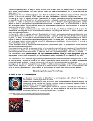 Al terminar los grandiosos frescos del Hospicio Cabañas, Orozco se instaló en México donde abrió una exposición con los dibujos de bocetos
de sus pinturas murales.En este año, 1940, realizó dos obras murales más, una en la Biblioteca Gabino Ortiz en Jiquilpan, Michoacán, y la
otra en Nueva York.
La obra realizada en el mismo año fue encargo que le hizo el Museo de Arte Moderno en Nueva York para la exposición "Veinte siglos de arte
mexicano". El resultado fue DiveBomber. Su tema muestra el gran peligro que tiene encima la humanidad: el fantasma de la guerra.
En el año de 1941 realiza los frescos de la Suprema Corte de Justicia de la Nación, que consta de cuatro tableros, englobando tres temas
principales. En dos tableros se refiere al tema de la justicia; en ellos critica y satiriza a la práctica de la justicia, llena de errores e injusticias.
La justicia y su práctica se contraponen. El verdadero derecho se abate contra los charlatanes, los demagogos y los políticos que dicen
profesar los ideales de libertad y democracia pero actúan en sentido contrario. Otro tema se refiere a las riquezas nacionales; los productos
de la tierra-metales preciosos, petróleo- están bajo protección de la bandera mexicana y del jaguar, símbolos nacionales. Un tema más se
relaciona con los movimientos sociales obreros.
Su interpretación es objeto de polémica, pero su valor artístico está fuera de discusión. No sólo es considerado una de las obras más
importantes del arte del siglo XX, sino que se ha convertido en un auténtico "icono del siglo XX", símbolo de los terribles sufrimientos que la
guerra infringe a los seres humanos.
En el año de 1941 realiza los frescos de la Suprema Corte de Justicia de la Nación, que consta de cuatro tableros, englobando tres temas
principales. En dos tableros se refiere al tema de la justicia; en ellos critica y satiriza a la práctica de la justicia, llena de errores e injusticias.
La justicia y su práctica se contraponen. El verdadero derecho se abate contra los charlatanes, los demagogos y los políticos que dicen
profesar los ideales de libertad y democracia pero actúan en sentido contrario. Otro tema se refiere a las riquezas nacionales; los productos
de la tierra-metales preciosos, petróleo- están bajo protección de la bandera mexicana y del jaguar, símbolos nacionales. Un tema más se
relaciona con los movimientos sociales obreros.
Su estilo heroico está fundado en un realismo de carácter expresionista, conscientemente ligado a las viejas tradiciones artísticas mexicanas,
de violento dinamismo y amplísima factura.
Orozco fue un pintor comprometido con las causas sociales, en las que plasmó un realismo ferozmente impresionante. Él plasmó también la
penosa situación del africano. Para él, el muralismo es la forma más desinteresada de hacer arte, porque no puede hacerse de ella un uso
particular, sino que tiene una trascendencia social. Es, por lo tanto, el arte más puro y derecho para que el pueblo lo vea y lo confronte.
José Clemente Orozco afirmó “La forma más alta, más lógica, más pura y fuerte de la pintura, es la mural. Es también la forma más
desinteresada, ya que no puede ser escondida para beneficio de unos cuantos privilegiados. Es para el pueblo. Es para todos”.

José Clemente Orozco no era ciertamente un gran colorista, probablemente porque su interés fundamental era captar y plasmar en los muros
del mundo las agonías y angustias del hombre, del dolor humano. Grises, oscuras, amargas son muchas de las imágenes de este mejicano
universal quien evita la sensualidad y en cambio nos muestra un mundo oprimido y opresivo, denso, aguerrido y desgarrado.
Las imágenes de José Clemente Orozco proclaman esa aturdidora verdad de la existencia en las que son tan frecuentes la destrucción, la
violencia, el caos, la explotación y la anarquía. No es posible ver las pinturas de Orozco con indiferencia. Su obra sacude al espectador y más
allá de las técnicas o de las fidelidades al dibujo anatómico, en Orozco hemos de ver siempre el lado más doloroso de la existencia.

                                               Obras más importantes de José Clemente Orozco

“El hombre del fuego” ó “El hombre en llamas”

                            Las obsesiones más importantes de Orozco fueron su concepto particular sobre la historia de América, y su
                            convicción sobre la naturaleza y el destino del hombre.
                            Para esto último tema reservó la cúpula del Hospicio. Sobre la base de ésta pintó tres figuras reclinadas, que
                            representan la tierra, el agua y el aire. El violento movimiento hacia arriba, ocupando la cúspide en totalidad, se
                            encuentra el hombre del fuego envuelto en dramáticas llamas.
                            Esta figura es para Orozco su metáfora suprema. El hombre de fuego es la humanidad, pero lo mejor de ella se
                            manifiesta en los poderes creativos. Se quema para renacer (metáfora del arte), es el signo de esperanza por
                            encima de la cruel historia de la humanidad hecha de guerra y dominación.

Fuente: http://vereda.saber.ula.ve/historia_arte/artelatinomode/orozco.htm



                              “Soldiers”
 