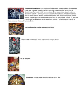 “Dioses del mundo Moderno” (1932). Orozco pintó una escena de educación moderna. En este escena,
                                 a pesar de su creencia en educación, y el hecho que trabajó en una universidad, es muy critico de
                                 educación específicamente al nivel de las universidades. El uso de esqueletos, representa la idea que
                                 educación no es abierto a cambios y por eso es muerte a muchas instituciones. Probablemente Orozco
                                 pintó “Los Dioses de Mundo Moderno” en responsa a la censura de su trabajo cuando pintó en Pomona
                                 California. También, educación es responsable por gran parte por las actitudes en sociedad. Es Obvio que
                                 el nuevo mundo que Quetzalcoatl representa al principio no existe, y las instituciones, en la opinión de
Orozco, promueven divisiones del tiempo de Cortés.



                                 ”Los ricos banquetean mientras que los obreros luchan”




                          "El carnaval de las ideologías" Palacio de Gobierno, Guadalajara, Mexico.




                        “Día del trabajador”




                                   “Prometheus”. Pomona Collage, Cleremont. California. EE UU. 1930.
 