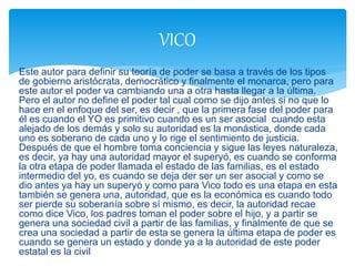 Este autor para definir su teoría de poder se basa a través de los tipos
de gobierno aristócrata, democrático y finalmente el monarca, pero para
este autor el poder va cambiando una a otra hasta llegar a la última.
Pero el autor no define el poder tal cual como se dijo antes si no que lo
hace en el enfoque del ser, es decir , que la primera fase del poder para
él es cuando el YO es primitivo cuando es un ser asocial cuando esta
alejado de los demás y solo su autoridad es la monástica, donde cada
uno es soberano de cada uno y lo rige el sentimiento de justicia.
Después de que el hombre toma conciencia y sigue las leyes naturaleza,
es decir, ya hay una autoridad mayor el superyó, es cuando se conforma
la otra etapa de poder llamada el estado de las familias, es el estado
intermedio del yo, es cuando se deja der ser un ser asocial y como se
dio antes ya hay un superyó y como para Vico todo es una etapa en esta
también se genera una, autoridad, que es la económica es cuando todo
ser pierde su soberanía sobre sí mismo, es decir, la autoridad recae
como dice Vico, los padres toman el poder sobre el hijo, y a partir se
genera una sociedad civil a partir de las familias, y finalmente de que se
crea una sociedad a partir de esta se genera la última etapa de poder es
cuando se genera un estado y donde ya a la autoridad de este poder
estatal es la civil
VICO
 