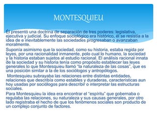 Él presentó una doctrina de separación de tres poderes: legislativa,
ejecutiva y judicial. Su enfoque sociológico era histórico, él se resistía a la
idea de e inevitablemente las sociedades progresaban o avanzaban
moralmente.
Suponía asimismo que la sociedad, como su historia, estaba regida por
leyes, por una racionalidad inmanente, polo cual lo humano, la sociedad
y la historia estaban sujetos al estudio racional. El análisis racional innata
de la sociedad y su historia tenía como propósito establecer las leyes
generales lo que Montesquieu llamó “la naturaleza de las cosas”, que es
una posición similar a la de los sociólogos y antropólogos.
Montesquieu subrayaba las relaciones entre distintas entidades,
relaciones que describía como estables y duraderas, características aun
hoy usadas por sociólogos para describir o interpretar las estructuras
sociales.
Para Montesquieu la idea era encontrar el “espíritu” que gobernaba o
regulaba las relaciones, su naturaleza y sus causas generales, por otro
lado registraba el hecho de que los fenómenos sociales son producto de
un complejo conjunto de factores.
MONTESQUIEU
 