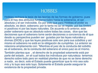 Hobbes rechaza la tesis de las teorías de las formas de gobierno, pues
para él hay dos atributos fundamentales hacia la soberanía, el ser
absoluta y el ser indivisible. Es por esto que para Hobbes el poder es
absoluto, es decir, soberano; por lo tanto no se ve regido por los límites
ni positivos ni por las leyes naturales. De acuerdo a lo anterior, este
poder soberano que es absoluto sobre todas las cosas, dice que las
decisiones que el soberano tome serán decisiones a conciencia de él que
desde su perspectiva pueden ser guiadas por las leyes naturales y
divinas (DIOS) y que las leyes positivas solo son para sus súbditos y así
mismo el soberano no está en la obligación de cumplirlas. Lo anterior se
relaciona ampliamente con: “Mientras el juez de la conducta del súbdito
es el soberano, de la conducta del soberano el único juez es el mismo.
También plantea que , el derecho de la propiedad solamente está por
parte del estado , en el cual todos los individuos por naturaleza tenemos
derecho sobre todo pero en realidad plantea de que no se tiene derecho
a nada , es decir, solo el Estado puede garantizar que lo mío sea solo
mío y lo tuyo sea solo tuyo. Solamente el Estado puede asegurar la
existencia de la propiedad privada.
HOBBES
 