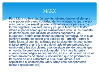  Para Marx no hay ningún tipo de gobierno bueno, el siempre
ve el poder sobre una sociedad de forma negativa, para el por
mas bueno que sea el tipo de poder el siempre pensara de
forma negativa, que será malo y ya, para Marx en el texto
define el poder como que es simplemente solo un instrumento
de dominación, que utilizan las clases superiores, los
burgueses, donde estos tienen su propia estrategia, en la cual
generan dentro del poder una especie de ´´arbitro´´ como lo
llama Marx, el cual es utilizado por la clase dominante, como
el falso auxilio a asía la clase dominada el que pretende ser
neutro entre las dos clases, cuando sigue siendo burgués que
en verdad lo que hace es solo ayudar a la clase burgués
cuando corre peligro su dominación, en el cual no solo se ve el
enfrentamientos de clases si no también que se produzca la
transición de una estructura a otra, puntualmente del
capitalismo al comunismo, Marx llama esto bonopartiemo
(estado representativo)
MARX
 