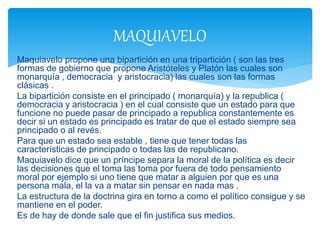 Maquiavelo propone una bipartición en una tripartición ( son las tres
formas de gobierno que propone Aristóteles y Platón las cuales son
monarquía , democracia y aristocracia) las cuales son las formas
clásicas .
La bipartición consiste en el principado ( monarquía) y la republica (
democracia y aristocracia ) en el cual consiste que un estado para que
funcione no puede pasar de principado a republica constantemente es
decir si un estado es principado es tratar de que el estado siempre sea
principado o al revés.
Para que un estado sea estable , tiene que tener todas las
características de principado o todas las de republicano.
Maquiavelo dice que un príncipe separa la moral de la política es decir
las decisiones que el toma las toma por fuera de todo pensamiento
moral por ejemplo si uno tiene que matar a alguien por que es una
persona mala, el la va a matar sin pensar en nada mas .
La estructura de la doctrina gira en torno a como el político consigue y se
mantiene en el poder.
Es de hay de donde sale que el fin justifica sus medios.
MAQUIAVELO
 
