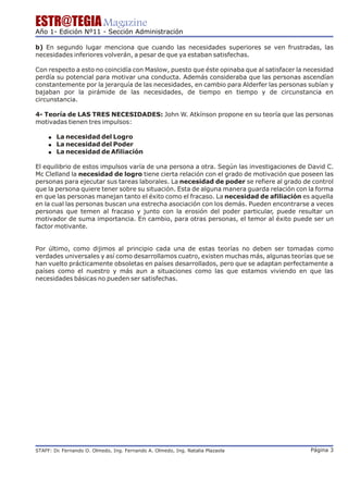 ESTR@TEGIA Magazine
Año 1- Edición Nº11 - Sección Administración

b) En segundo lugar menciona que cuando las necesidades superiores se ven frustradas, las
necesidades inferiores volverán, a pesar de que ya estaban satisfechas.

Con respecto a esto no coincidía con Maslow, puesto que éste opinaba que al satisfacer la necesidad
perdía su potencial para motivar una conducta. Además consideraba que las personas ascendían
constantemente por la jerarquía de las necesidades, en cambio para Alderfer las personas subían y
bajaban por la pirámide de las necesidades, de tiempo en tiempo y de circunstancia en
circunstancia.

4- Teoría de LAS TRES NECESIDADES: John W. Atkínson propone en su teoría que las personas
motivadas tienen tres impulsos:

     ! La necesidad del Logro
     ! La necesidad del Poder
     ! La necesidad de Afiliación

El equilibrio de estos impulsos varía de una persona a otra. Según las investigaciones de David C.
Mc Clelland la necesidad de logro tiene cierta relación con el grado de motivación que poseen las
personas para ejecutar sus tareas laborales. La necesidad de poder se refiere al grado de control
que la persona quiere tener sobre su situación. Esta de alguna manera guarda relación con la forma
en que las personas manejan tanto el éxito como el fracaso. La necesidad de afiliación es aquella
en la cual las personas buscan una estrecha asociación con los demás. Pueden encontrarse a veces
personas que temen al fracaso y junto con la erosión del poder particular, puede resultar un
motivador de suma importancia. En cambio, para otras personas, el temor al éxito puede ser un
factor motivante.


Por último, como dijimos al principio cada una de estas teorías no deben ser tomadas como
verdades universales y así como desarrollamos cuatro, existen muchas más, algunas teorías que se
han vuelto prácticamente obsoletas en países desarrollados, pero que se adaptan perfectamente a
países como el nuestro y más aun a situaciones como las que estamos viviendo en que las
necesidades básicas no pueden ser satisfechas.




STAFF: Dr Fernando O. Olmedo, Ing. Fernando A. Olmedo, Ing. Natalia Plazaola
        .                                                                                  Página 3
 