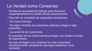 La Verdad como Consenso
 Plantea la necesidad del diálogo para descubrir
cooperativamente la verdad de las proposiciones.
 Para ello se necesitan las siguientes condiciones:
 No hacer trampas.
 No estar mediado por presiones externas a llegar a algo
específico.
 La ausencia de coacciones.
 El propósito de los interlocutores es llegar a la verdad a través
de argumentos.
 Se trata de llegar a un consenso en una comunidad
suficientemente competente que logre establecer unas
verdades.
 