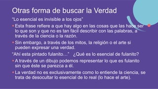 Otras forma de buscar la Verdad
“Lo esencial es invisible a los ojos”
 Esta frase refiere a que hay algo en las cosas que las hace ser
lo que son y que no es tan fácil describir con las palabras, a
través de la ciencia o la razón.
 Sin embargo, a través de los mitos, la religión o el arte si
pueden expresar una verdad.
“Ahí esta pintado fulanito…” ¿Qué es lo esencial de fulanito?
 A través de un dibujo podemos representar lo que es fulanito
sin que éste se parezca a él.
 La verdad no es exclusivamente como lo entiende la ciencia, se
trata de desocultar lo esencial de lo real (lo hace el arte).
 