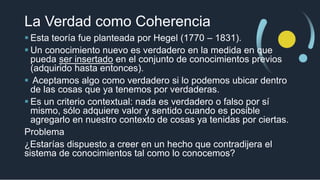 La Verdad como Coherencia
 Esta teoría fue planteada por Hegel (1770 – 1831).
 Un conocimiento nuevo es verdadero en la medida en que
pueda ser insertado en el conjunto de conocimientos previos
(adquirido hasta entonces).
 Aceptamos algo como verdadero si lo podemos ubicar dentro
de las cosas que ya tenemos por verdaderas.
 Es un criterio contextual: nada es verdadero o falso por sí
mismo, sólo adquiere valor y sentido cuando es posible
agregarlo en nuestro contexto de cosas ya tenidas por ciertas.
Problema
¿Estarías dispuesto a creer en un hecho que contradijera el
sistema de conocimientos tal como lo conocemos?
 