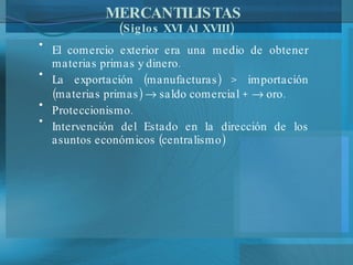 MERCANTILISTAS  (Siglos XVI Al XVIII) El comercio exterior era una medio de obtener materias primas y dinero. La exportación (manufacturas) > importación (materias primas)    saldo comercial +    oro. Proteccionismo. Intervención del Estado en la dirección de los asuntos económicos (centralismo) 