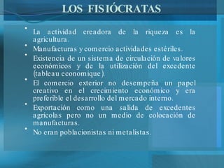 LOS FISIÓCRATAS La actividad creadora de la riqueza es la agricultura. Manufacturas y comercio actividades estériles. Existencia de un sistema de circulación de valores económicos y de la utilización del excedente (tableau economique). El comercio exterior no desempeña un papel creativo en el crecimiento económico y era preferible el desarrollo del mercado interno. Exportación como una salida de excedentes agrícolas pero no un medio de colocación de manufacturas. No eran poblacionistas ni metalistas. 